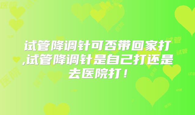 试管降调针可否带回家打,试管降调针是自己打还是去医院打!