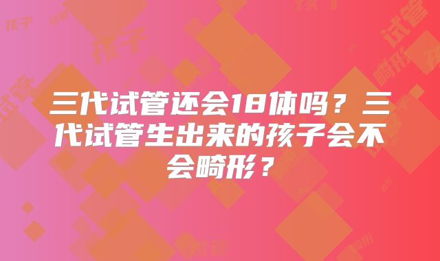 三代试管还会18体吗？三代试管生出来的孩子会不会畸形？