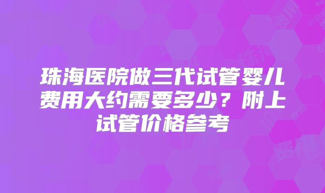 珠海医院做三代试管婴儿费用大约需要多少?附上试管价格参考
