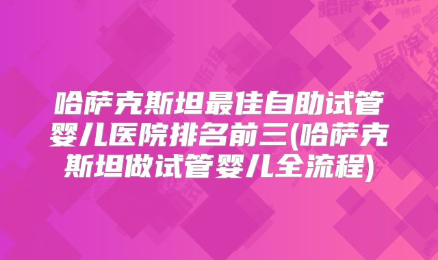 哈萨克斯坦最佳自助试管婴儿医院排名前三(哈萨克斯坦做试管婴儿全流程)