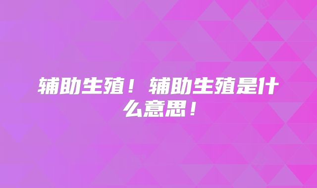 辅助生殖！辅助生殖是什么意思！