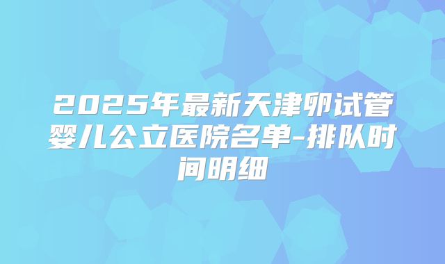 2025年最新天津卵试管婴儿公立医院名单-排队时间明细