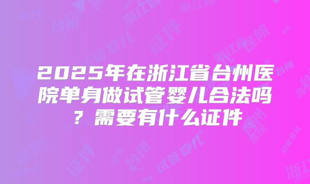2025年在浙江省台州医院单身做试管婴儿合法吗？需要有什么证件