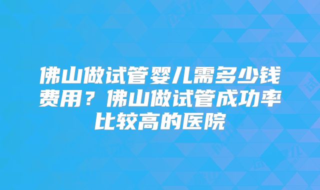 佛山做试管婴儿需多少钱费用？佛山做试管成功率比较高的医院