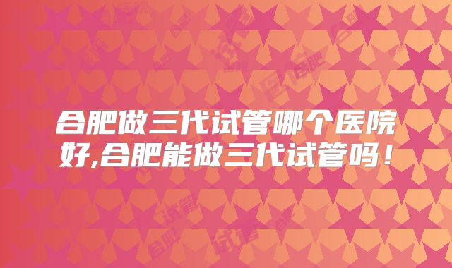 合肥做三代试管哪个医院好,合肥能做三代试管吗！
