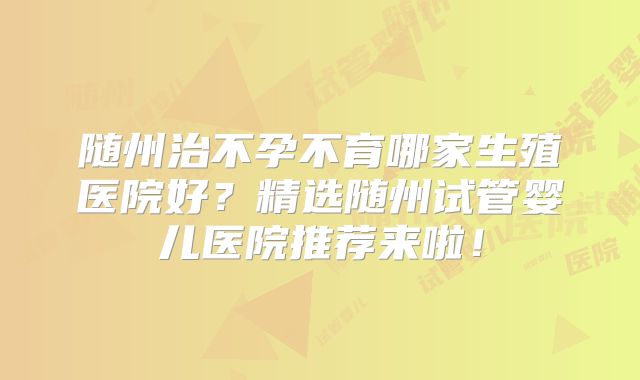 随州治不孕不育哪家生殖医院好?精选随州试管婴儿医院推荐来啦!
