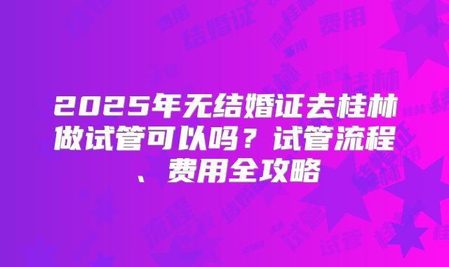 2025年无结婚证去桂林做试管可以吗?试管流程、费用全攻略