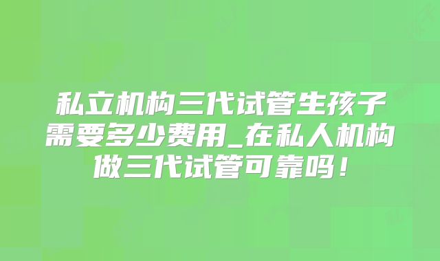 私立机构三代试管生孩子需要多少费用_在私人机构做三代试管可靠吗!