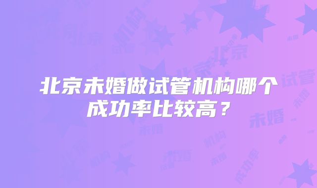 北京未婚做试管机构哪个成功率比较高?