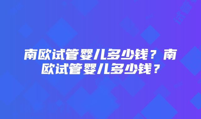 南欧试管婴儿多少钱？南欧试管婴儿多少钱？