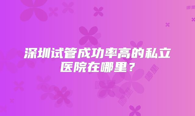 深圳试管成功率高的私立医院在哪里?