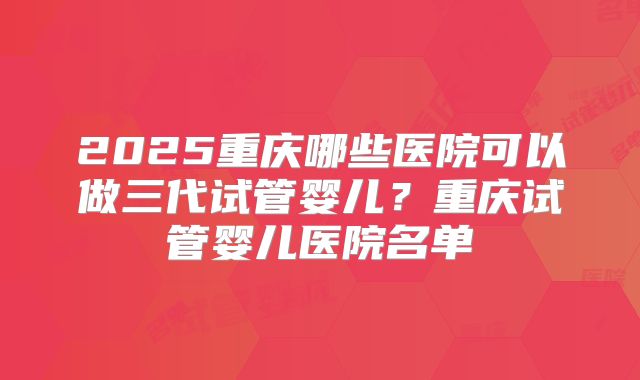 2025重庆哪些医院可以做三代试管婴儿?重庆试管婴儿医院名单