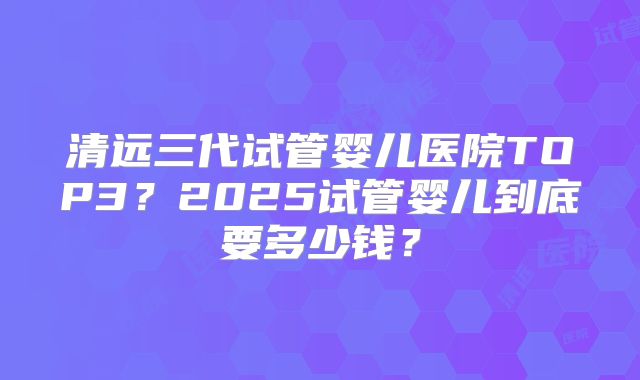清远三代试管婴儿医院TOP3？2025试管婴儿到底要多少钱？