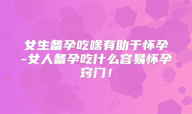女生备孕吃啥有助于怀孕-女人备孕吃什么容易怀孕窍门！