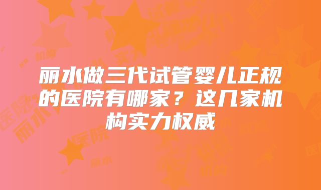 丽水做三代试管婴儿正规的医院有哪家？这几家机构实力权威