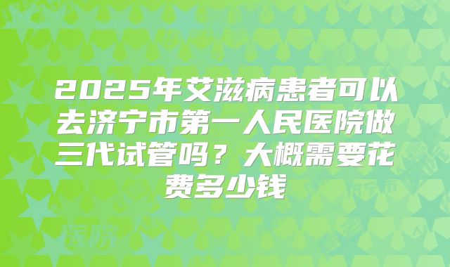 2025年艾滋病患者可以去济宁市第一人民医院做三代试管吗？大概需要花费多少钱