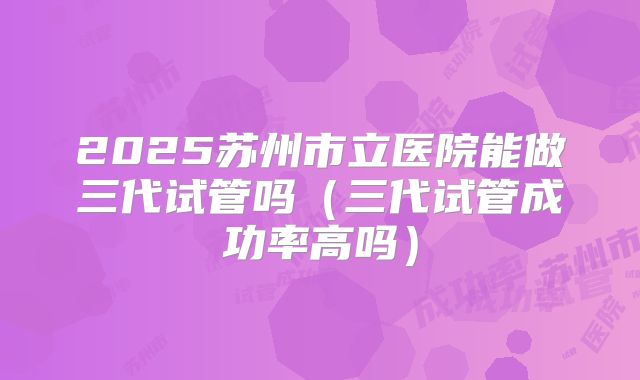 2025苏州市立医院能做三代试管吗(三代试管成功率高吗)