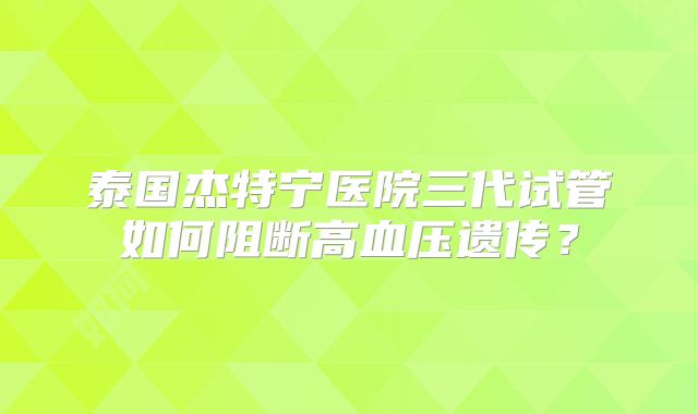 泰国杰特宁医院三代试管如何阻断高血压遗传?