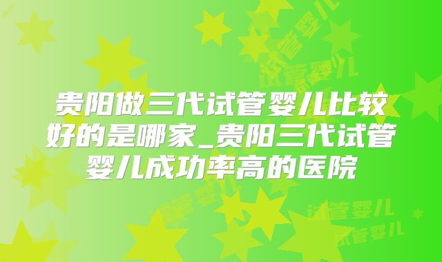 贵阳做三代试管婴儿比较好的是哪家_贵阳三代试管婴儿成功率高的医院