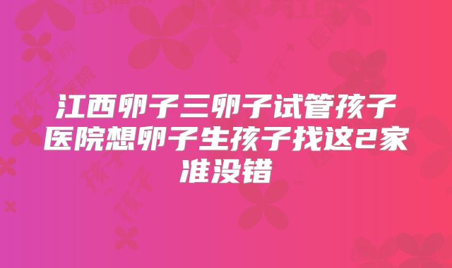 江西卵子三卵子试管孩子医院想卵子生孩子找这2家准没错