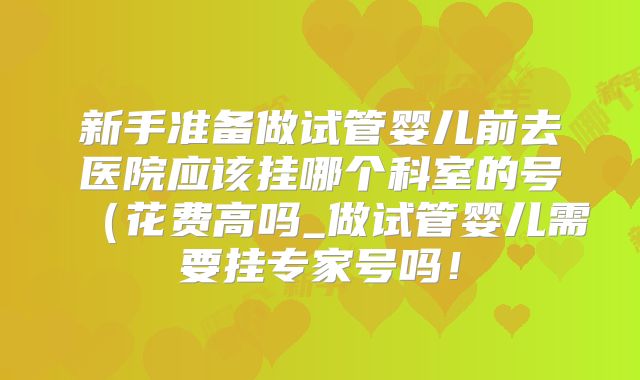 新手准备做试管婴儿前去医院应该挂哪个科室的号（花费高吗_做试管婴儿需要挂专家号吗！