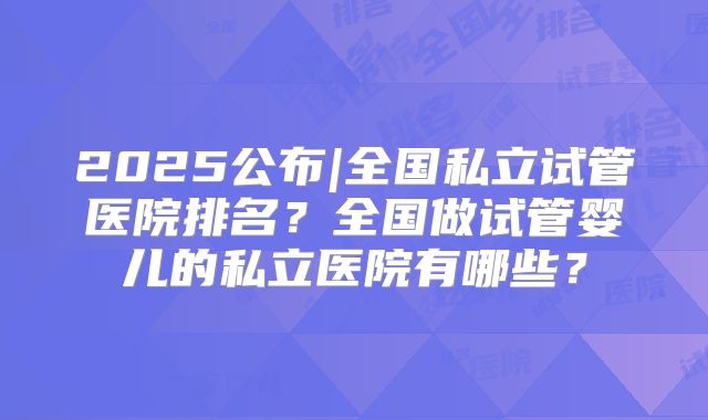 2025公布|全国私立试管医院排名？全国做试管婴儿的私立医院有哪些？