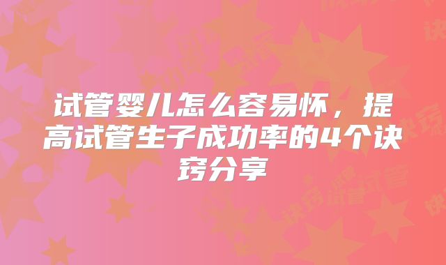 试管婴儿怎么容易怀,提高试管生子成功率的4个诀窍分享