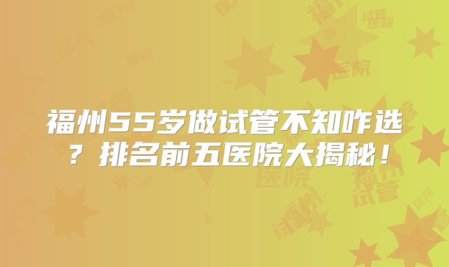 福州55岁做试管不知咋选？排名前五医院大揭秘！