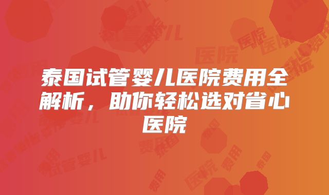 泰国试管婴儿医院费用全解析，助你轻松选对省心医院