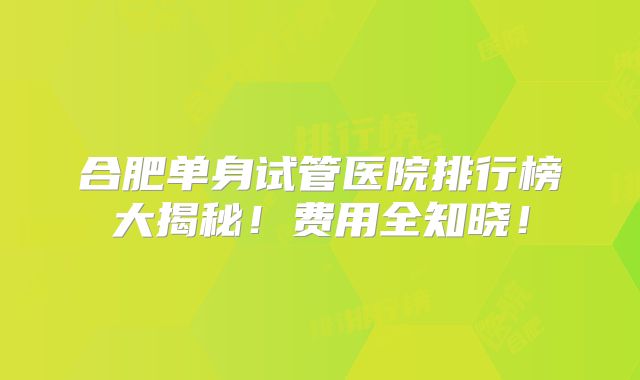 合肥单身试管医院排行榜大揭秘!费用全知晓!