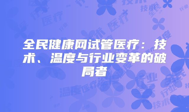 全民健康网试管医疗：技术、温度与行业变革的破局者