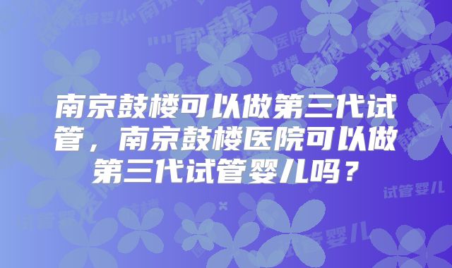 南京鼓楼可以做第三代试管，南京鼓楼医院可以做第三代试管婴儿吗？