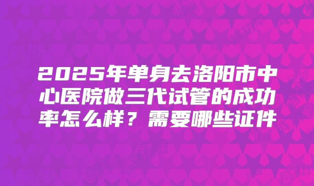 2025年单身去洛阳市中心医院做三代试管的成功率怎么样？需要哪些证件