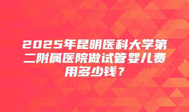 2025年昆明医科大学第二附属医院做试管婴儿费用多少钱?