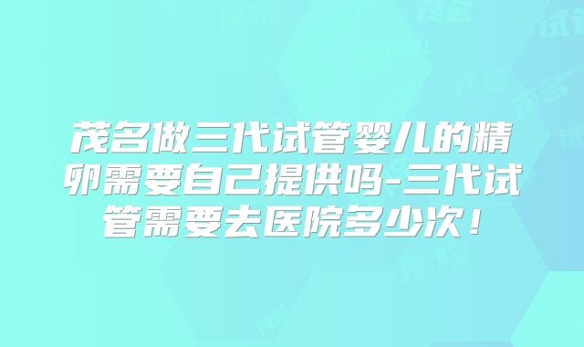 茂名做三代试管婴儿的精卵需要自己提供吗-三代试管需要去医院多少次!