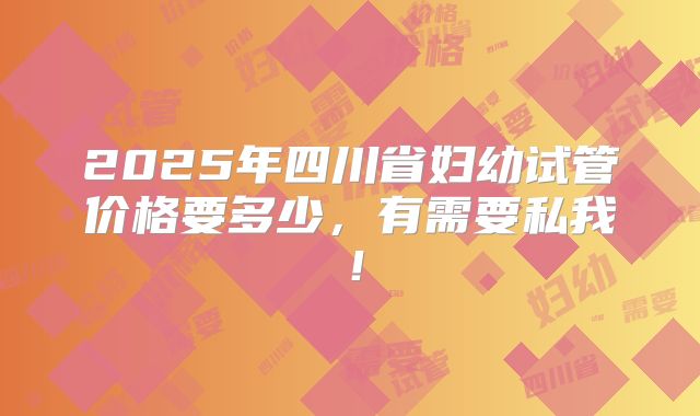 2025年四川省妇幼试管价格要多少,有需要私我!