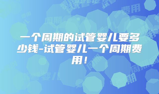 一个周期的试管婴儿要多少钱-试管婴儿一个周期费用！