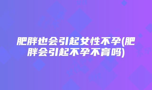 肥胖也会引起女性不孕(肥胖会引起不孕不育吗)