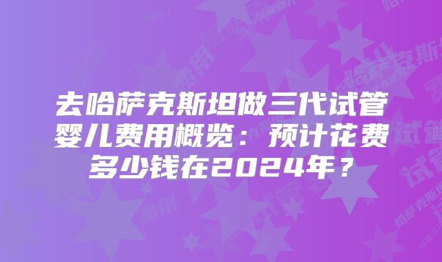 去哈萨克斯坦做三代试管婴儿费用概览：预计花费多少钱在2024年？