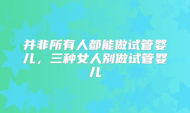 并非所有人都能做试管婴儿，三种女人别做试管婴儿
