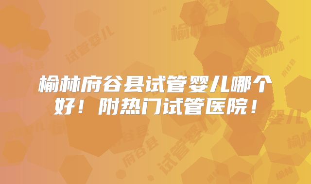 榆林府谷县试管婴儿哪个好!附热门试管医院!