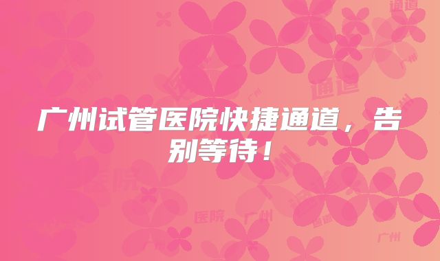 广州试管医院快捷通道，告别等待！