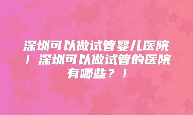深圳可以做试管婴儿医院!深圳可以做试管的医院有哪些?!