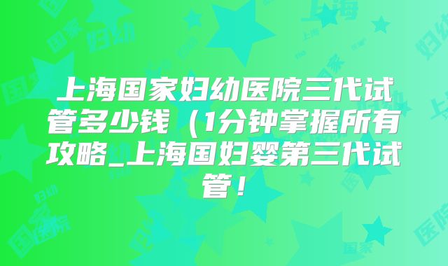 上海国家妇幼医院三代试管多少钱(1分钟掌握所有攻略_上海国妇婴第三代试管!