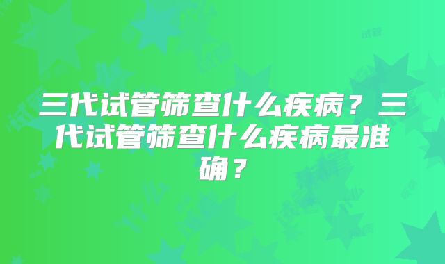三代试管筛查什么疾病？三代试管筛查什么疾病最准确？