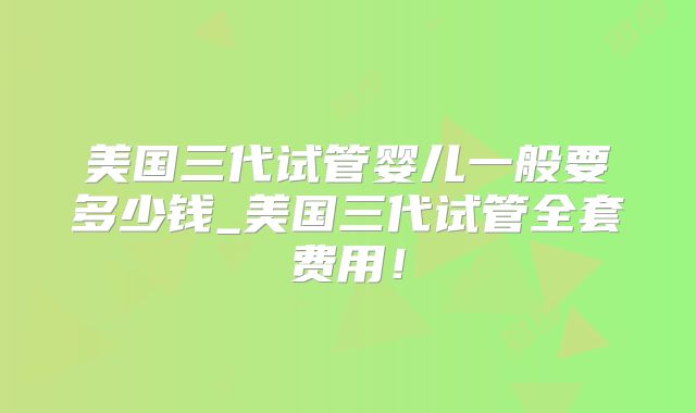 美国三代试管婴儿一般要多少钱_美国三代试管全套费用！