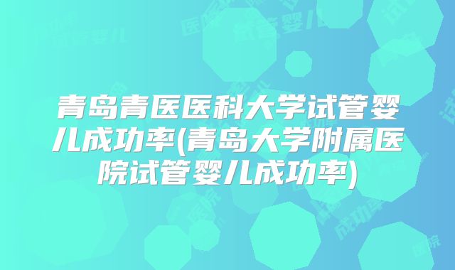 青岛青医医科大学试管婴儿成功率(青岛大学附属医院试管婴儿成功率)