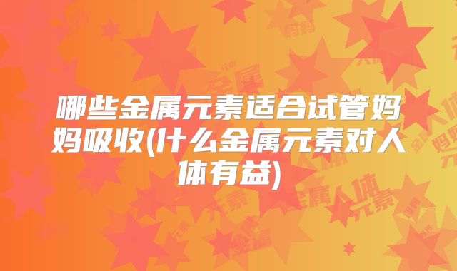 哪些金属元素适合试管妈妈吸收(什么金属元素对人体有益)