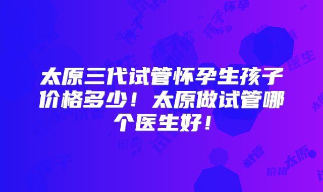 太原三代试管怀孕生孩子价格多少！太原做试管哪个医生好！