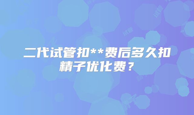 二代试管扣**费后多久扣精子优化费?